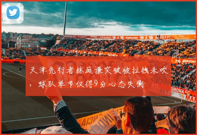 天津先行者林庭谦突破被拉拽未吹，球队单节仅得9分心态失衡