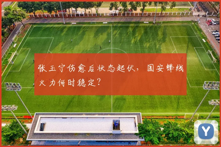 张玉宁伤愈后状态起伏，国安锋线火力何时稳定？