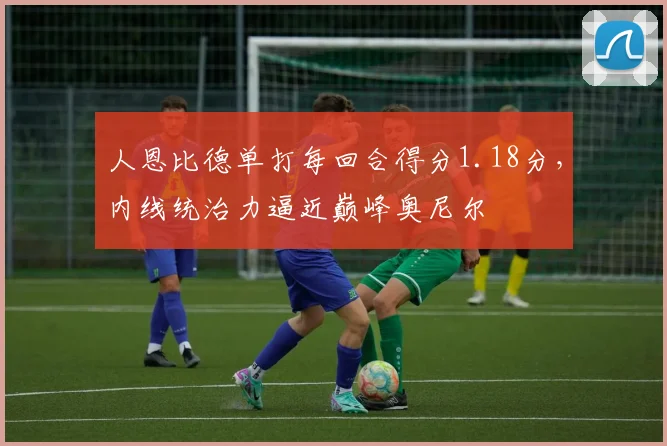 人恩比德单打每回合得分1.18分，内线统治力逼近巅峰奥尼尔