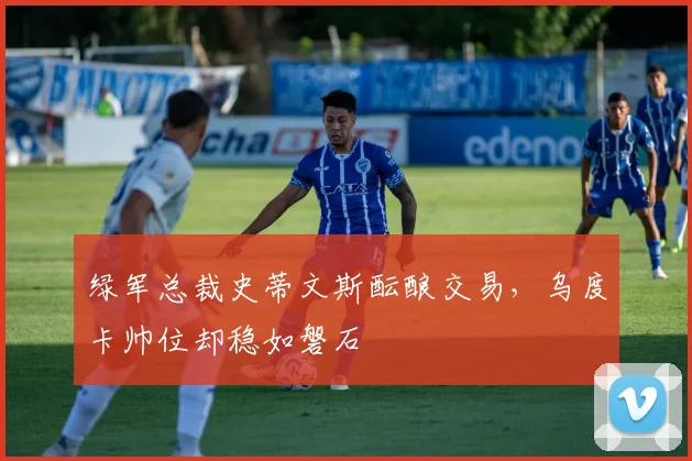 绿军总裁史蒂文斯酝酿交易，乌度卡帅位却稳如磐石
