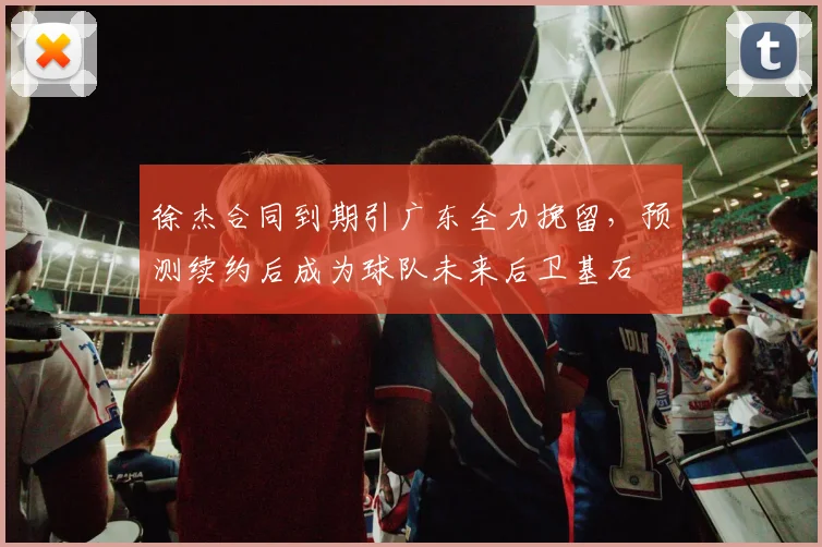 徐杰合同到期引广东全力挽留，预测续约后成为球队未来后卫基石
