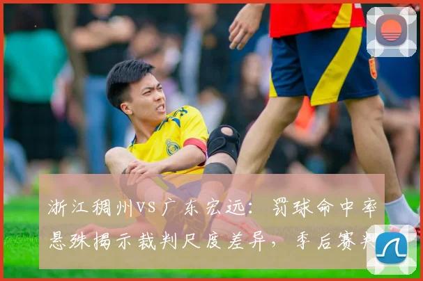 浙江稠州vs广东宏远：罚球命中率悬殊揭示裁判尺度差异，季后赛判罚标准引热议