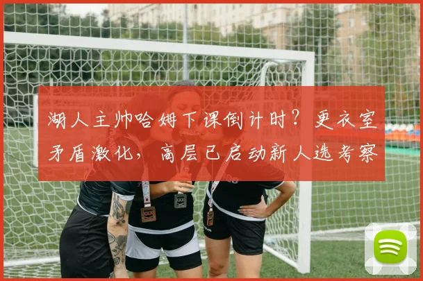 湖人主帅哈姆下课倒计时？更衣室矛盾激化，高层已启动新人选考察