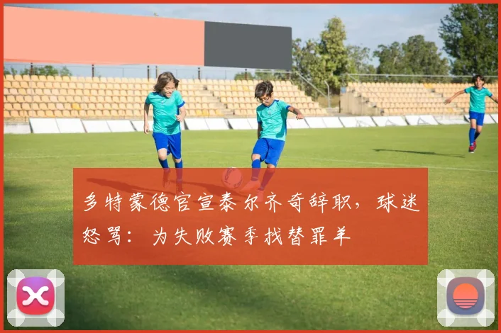 多特蒙德官宣泰尔齐奇辞职，球迷怒骂：为失败赛季找替罪羊